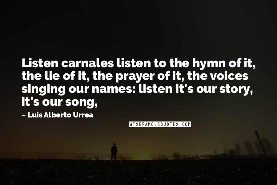 Luis Alberto Urrea Quotes: Listen carnales listen to the hymn of it, the lie of it, the prayer of it, the voices singing our names: listen it's our story, it's our song,