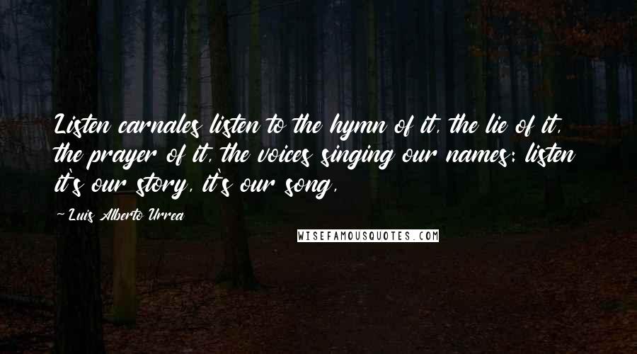 Luis Alberto Urrea Quotes: Listen carnales listen to the hymn of it, the lie of it, the prayer of it, the voices singing our names: listen it's our story, it's our song,