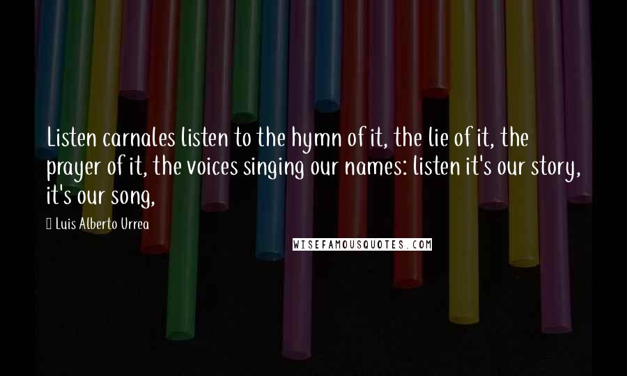 Luis Alberto Urrea Quotes: Listen carnales listen to the hymn of it, the lie of it, the prayer of it, the voices singing our names: listen it's our story, it's our song,