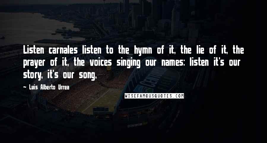 Luis Alberto Urrea Quotes: Listen carnales listen to the hymn of it, the lie of it, the prayer of it, the voices singing our names: listen it's our story, it's our song,