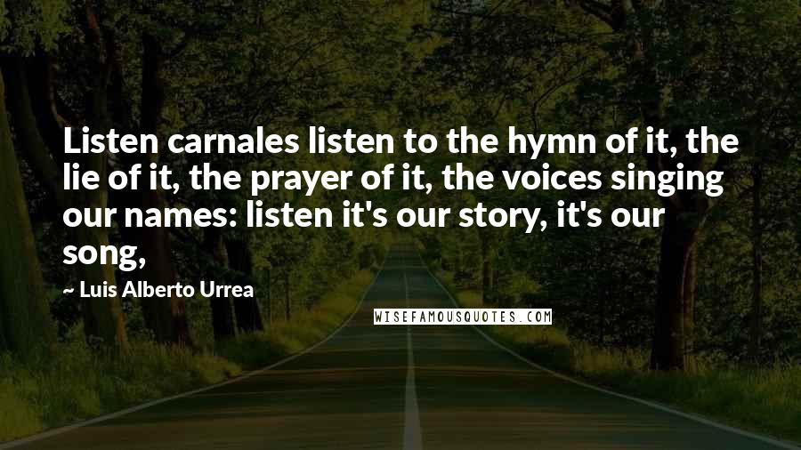 Luis Alberto Urrea Quotes: Listen carnales listen to the hymn of it, the lie of it, the prayer of it, the voices singing our names: listen it's our story, it's our song,