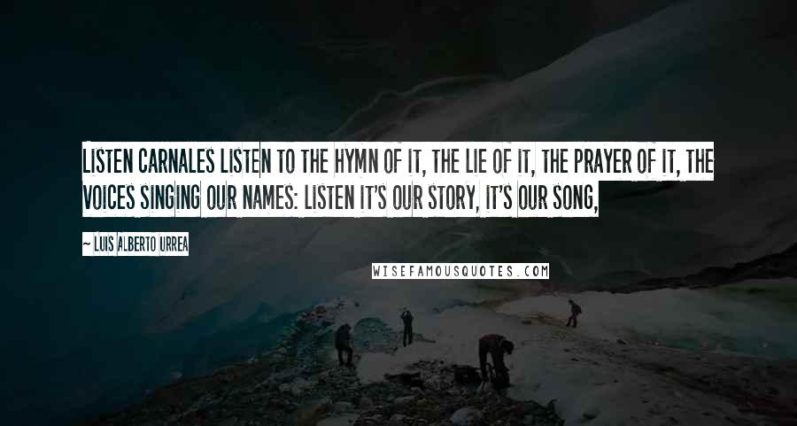 Luis Alberto Urrea Quotes: Listen carnales listen to the hymn of it, the lie of it, the prayer of it, the voices singing our names: listen it's our story, it's our song,