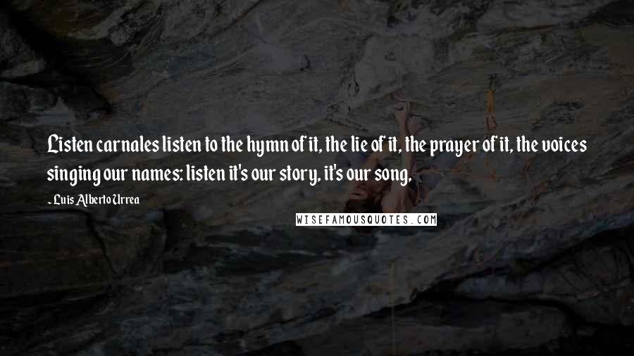 Luis Alberto Urrea Quotes: Listen carnales listen to the hymn of it, the lie of it, the prayer of it, the voices singing our names: listen it's our story, it's our song,