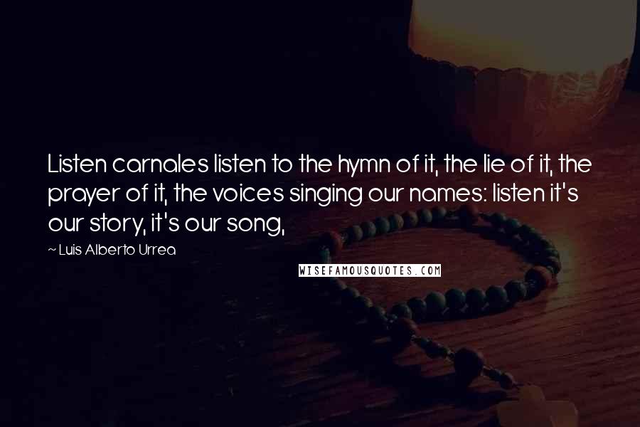 Luis Alberto Urrea Quotes: Listen carnales listen to the hymn of it, the lie of it, the prayer of it, the voices singing our names: listen it's our story, it's our song,