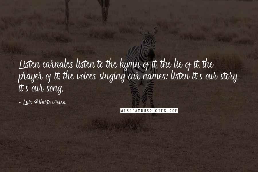 Luis Alberto Urrea Quotes: Listen carnales listen to the hymn of it, the lie of it, the prayer of it, the voices singing our names: listen it's our story, it's our song,