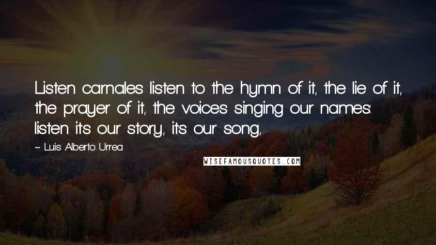 Luis Alberto Urrea Quotes: Listen carnales listen to the hymn of it, the lie of it, the prayer of it, the voices singing our names: listen it's our story, it's our song,