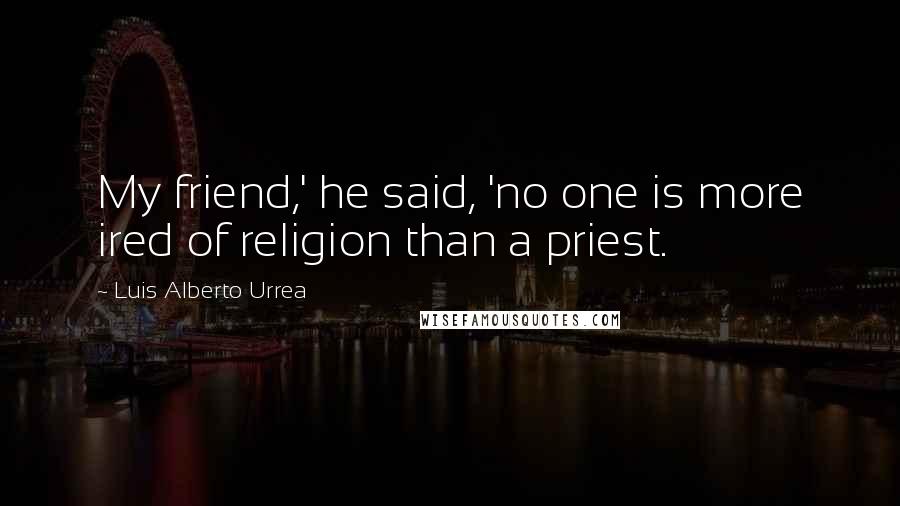 Luis Alberto Urrea Quotes: My friend,' he said, 'no one is more ired of religion than a priest.