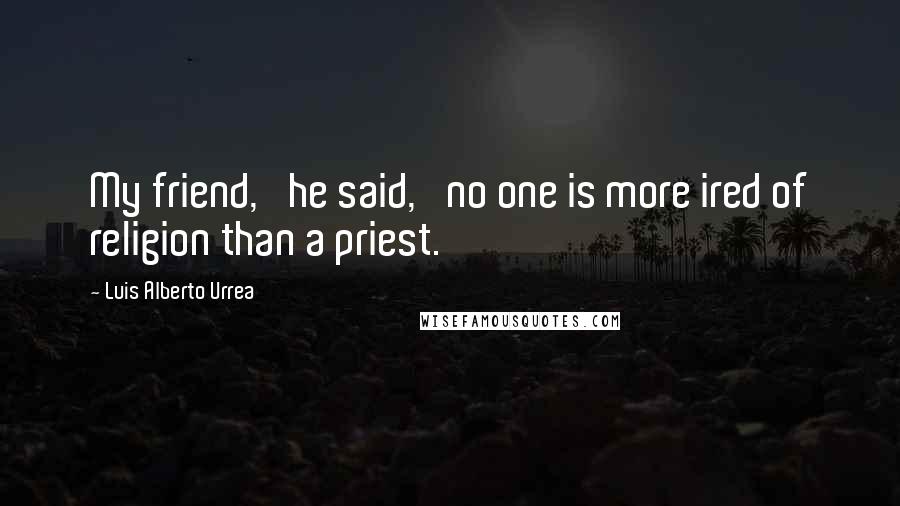 Luis Alberto Urrea Quotes: My friend,' he said, 'no one is more ired of religion than a priest.