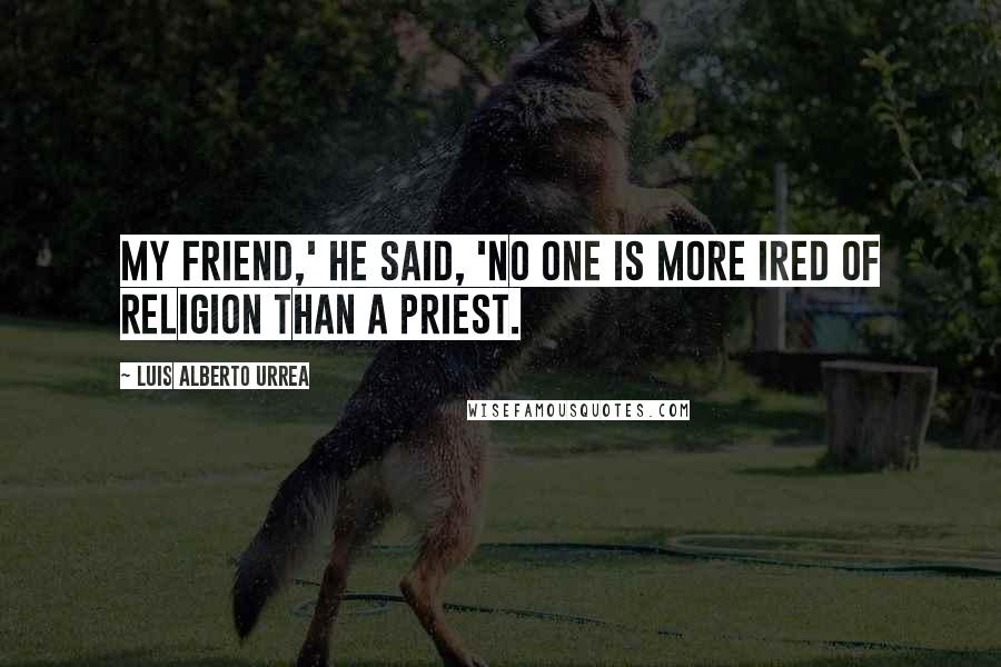 Luis Alberto Urrea Quotes: My friend,' he said, 'no one is more ired of religion than a priest.