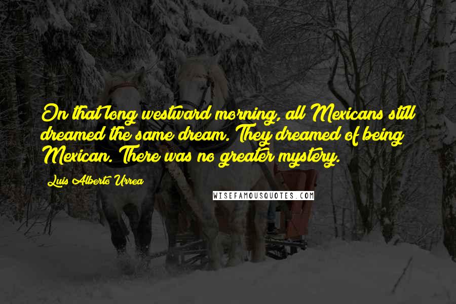 Luis Alberto Urrea Quotes: On that long westward morning, all Mexicans still dreamed the same dream. They dreamed of being Mexican. There was no greater mystery.
