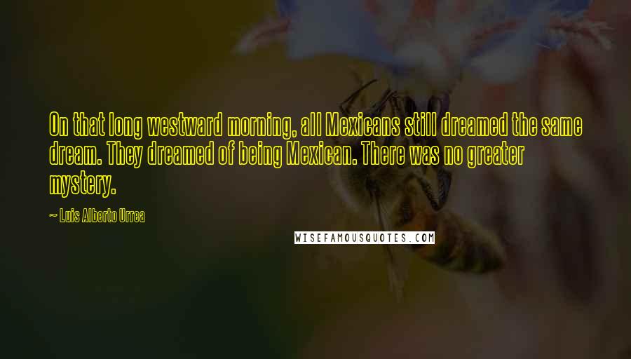 Luis Alberto Urrea Quotes: On that long westward morning, all Mexicans still dreamed the same dream. They dreamed of being Mexican. There was no greater mystery.
