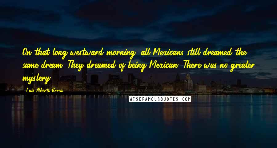 Luis Alberto Urrea Quotes: On that long westward morning, all Mexicans still dreamed the same dream. They dreamed of being Mexican. There was no greater mystery.