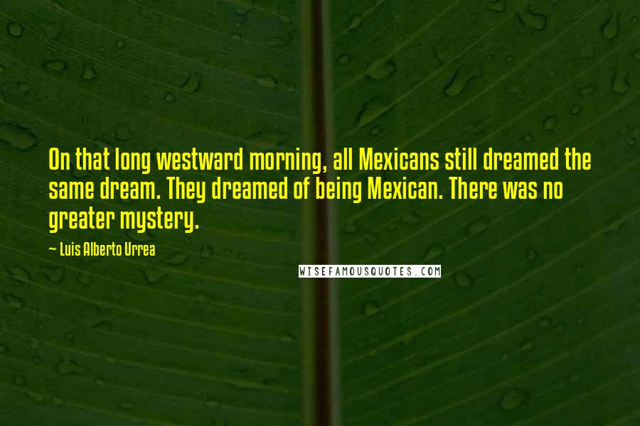 Luis Alberto Urrea Quotes: On that long westward morning, all Mexicans still dreamed the same dream. They dreamed of being Mexican. There was no greater mystery.
