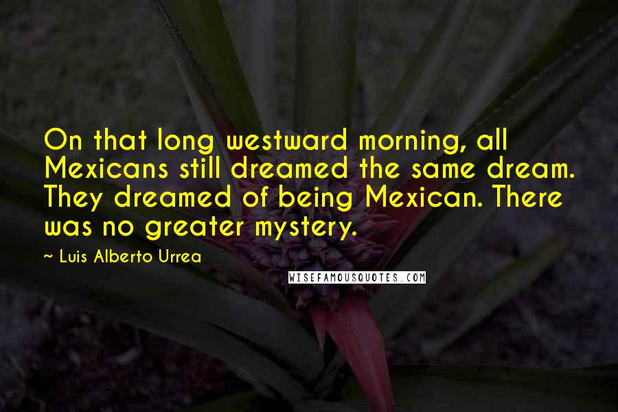 Luis Alberto Urrea Quotes: On that long westward morning, all Mexicans still dreamed the same dream. They dreamed of being Mexican. There was no greater mystery.