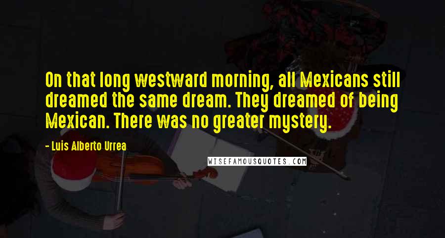 Luis Alberto Urrea Quotes: On that long westward morning, all Mexicans still dreamed the same dream. They dreamed of being Mexican. There was no greater mystery.