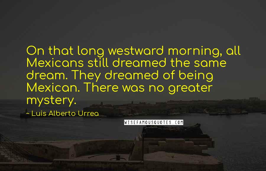 Luis Alberto Urrea Quotes: On that long westward morning, all Mexicans still dreamed the same dream. They dreamed of being Mexican. There was no greater mystery.