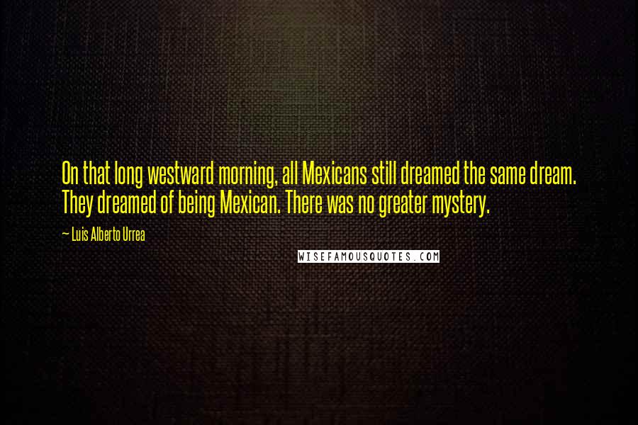Luis Alberto Urrea Quotes: On that long westward morning, all Mexicans still dreamed the same dream. They dreamed of being Mexican. There was no greater mystery.