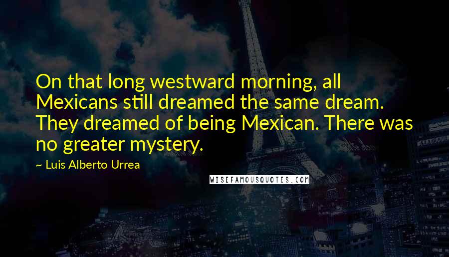 Luis Alberto Urrea Quotes: On that long westward morning, all Mexicans still dreamed the same dream. They dreamed of being Mexican. There was no greater mystery.
