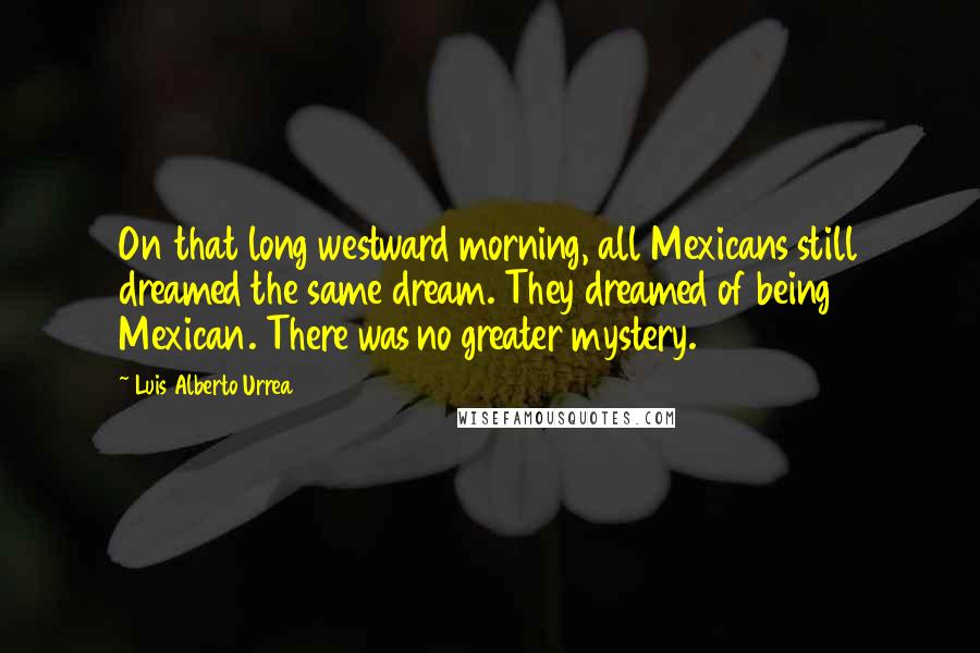 Luis Alberto Urrea Quotes: On that long westward morning, all Mexicans still dreamed the same dream. They dreamed of being Mexican. There was no greater mystery.