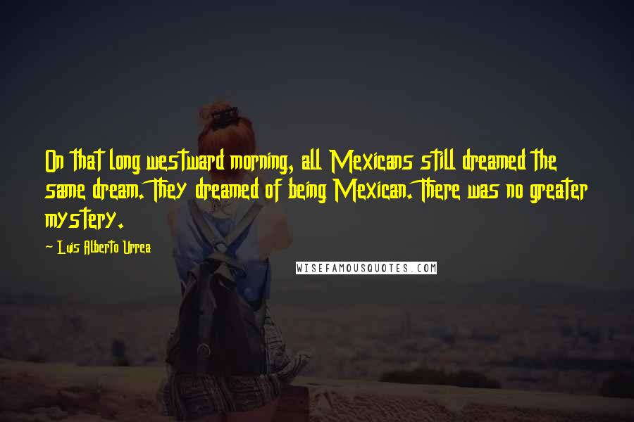 Luis Alberto Urrea Quotes: On that long westward morning, all Mexicans still dreamed the same dream. They dreamed of being Mexican. There was no greater mystery.