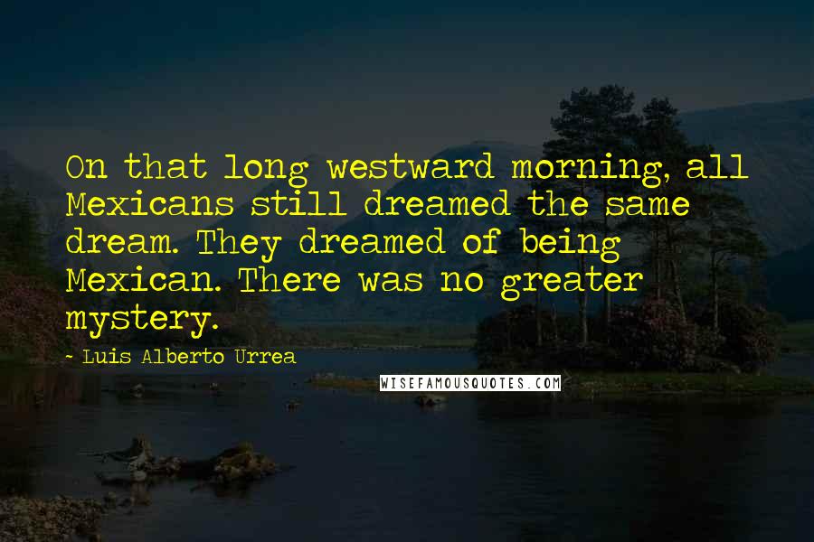 Luis Alberto Urrea Quotes: On that long westward morning, all Mexicans still dreamed the same dream. They dreamed of being Mexican. There was no greater mystery.