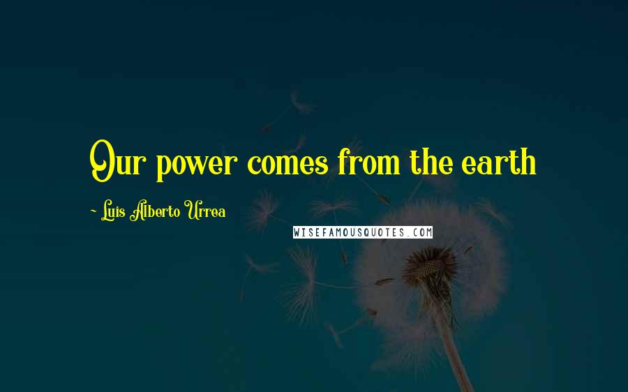 Luis Alberto Urrea Quotes: Our power comes from the earth