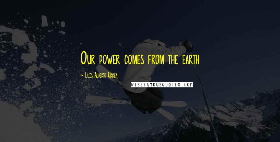 Luis Alberto Urrea Quotes: Our power comes from the earth