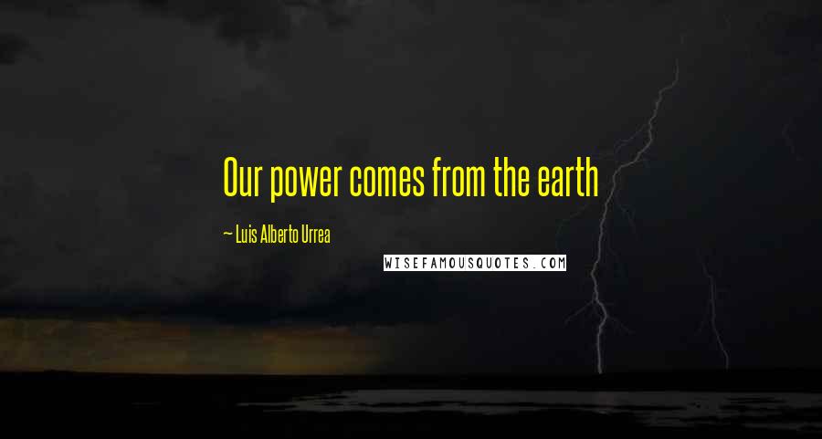 Luis Alberto Urrea Quotes: Our power comes from the earth