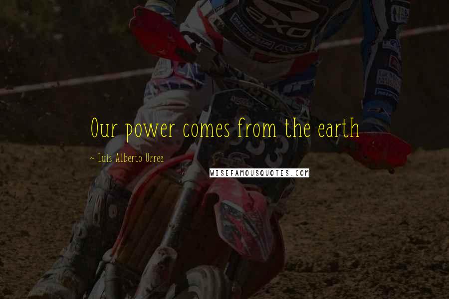 Luis Alberto Urrea Quotes: Our power comes from the earth