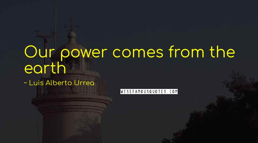 Luis Alberto Urrea Quotes: Our power comes from the earth