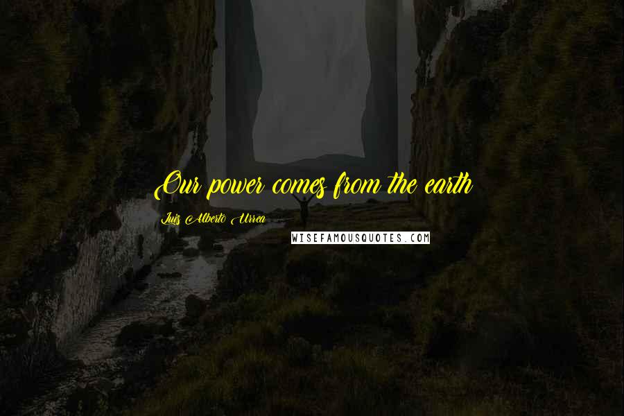 Luis Alberto Urrea Quotes: Our power comes from the earth