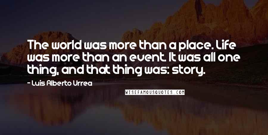 Luis Alberto Urrea Quotes: The world was more than a place. Life was more than an event. It was all one thing, and that thing was: story.