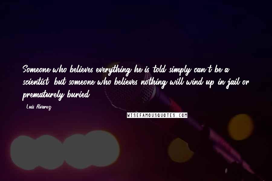 Luis Alvarez Quotes: Someone who believes everything he is told simply can't be a scientist, but someone who believes nothing will wind up in jail or prematurely buried.