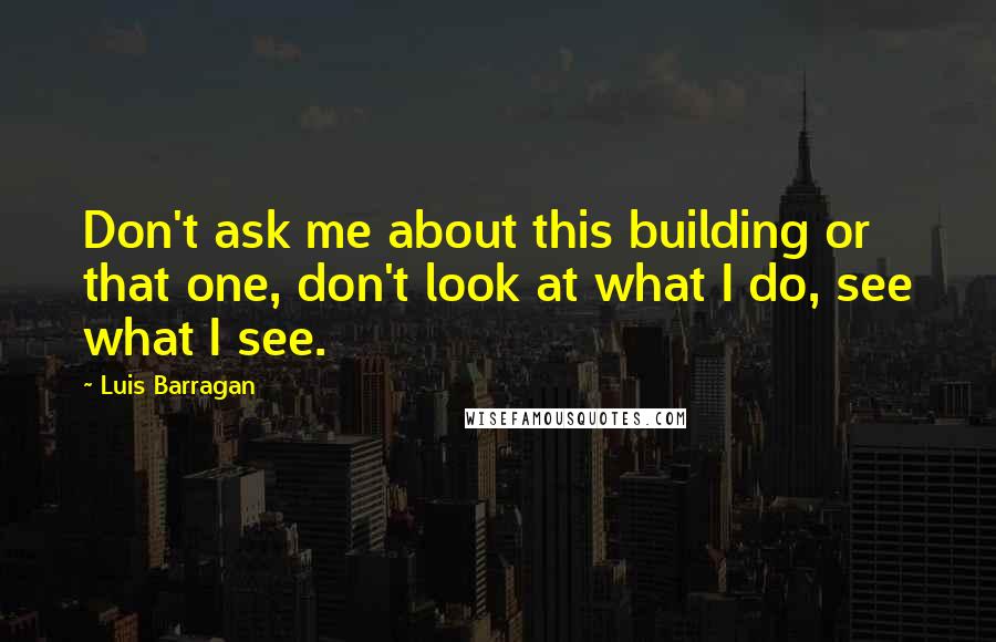 Luis Barragan Quotes: Don't ask me about this building or that one, don't look at what I do, see what I see.