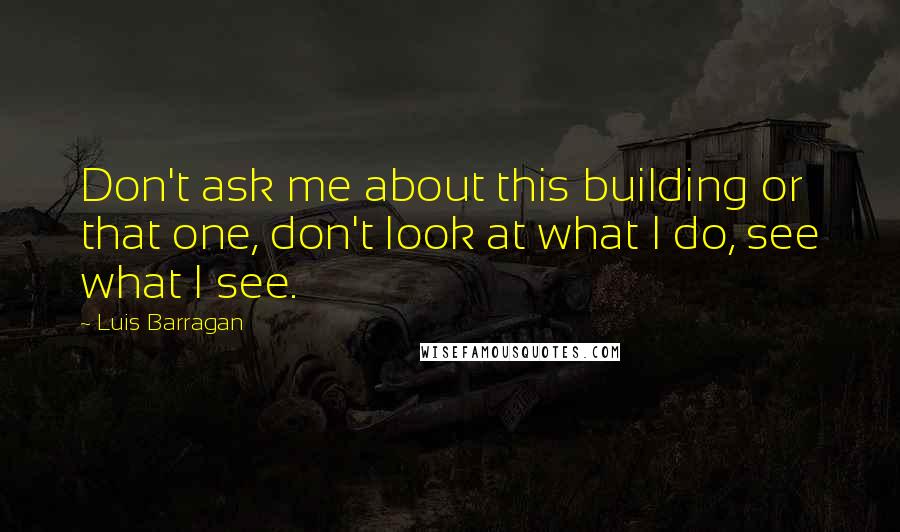 Luis Barragan Quotes: Don't ask me about this building or that one, don't look at what I do, see what I see.