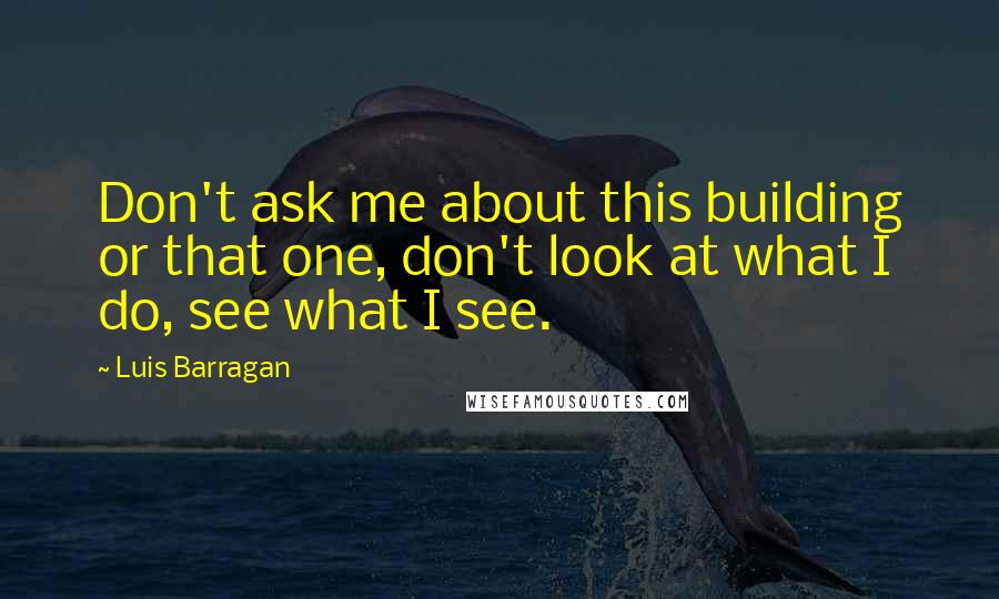 Luis Barragan Quotes: Don't ask me about this building or that one, don't look at what I do, see what I see.