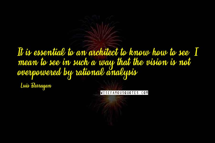 Luis Barragan Quotes: It is essential to an architect to know how to see: I mean to see in such a way that the vision is not overpowered by rational analysis.