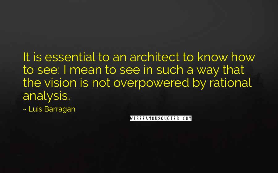 Luis Barragan Quotes: It is essential to an architect to know how to see: I mean to see in such a way that the vision is not overpowered by rational analysis.