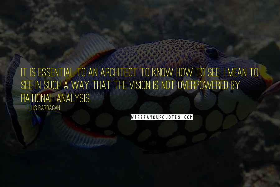Luis Barragan Quotes: It is essential to an architect to know how to see: I mean to see in such a way that the vision is not overpowered by rational analysis.