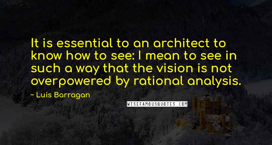 Luis Barragan Quotes: It is essential to an architect to know how to see: I mean to see in such a way that the vision is not overpowered by rational analysis.