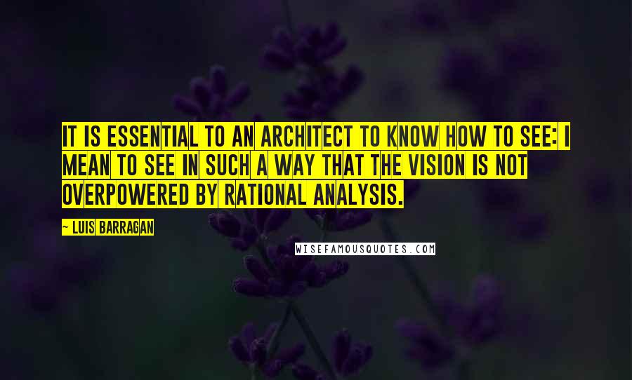 Luis Barragan Quotes: It is essential to an architect to know how to see: I mean to see in such a way that the vision is not overpowered by rational analysis.