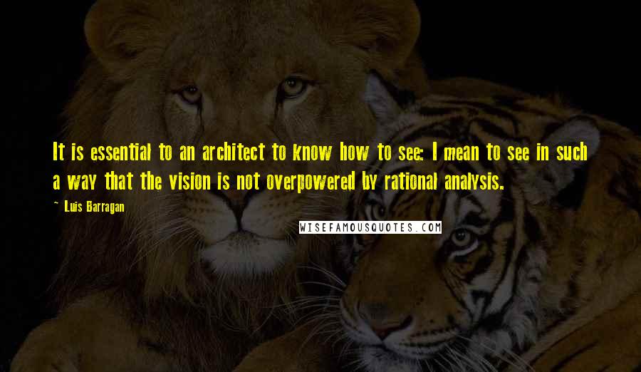 Luis Barragan Quotes: It is essential to an architect to know how to see: I mean to see in such a way that the vision is not overpowered by rational analysis.