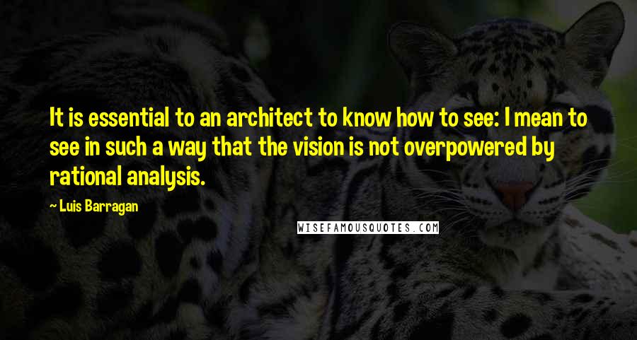 Luis Barragan Quotes: It is essential to an architect to know how to see: I mean to see in such a way that the vision is not overpowered by rational analysis.