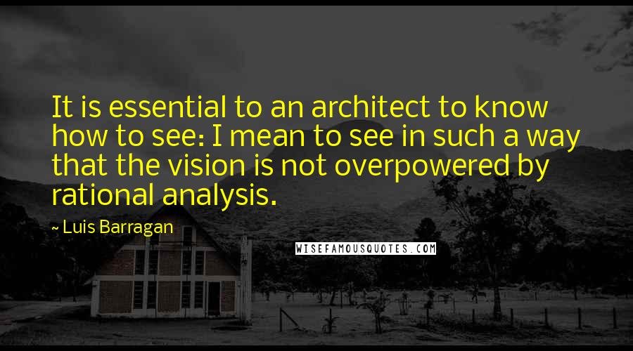 Luis Barragan Quotes: It is essential to an architect to know how to see: I mean to see in such a way that the vision is not overpowered by rational analysis.