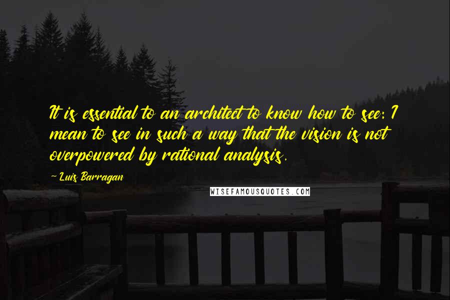 Luis Barragan Quotes: It is essential to an architect to know how to see: I mean to see in such a way that the vision is not overpowered by rational analysis.