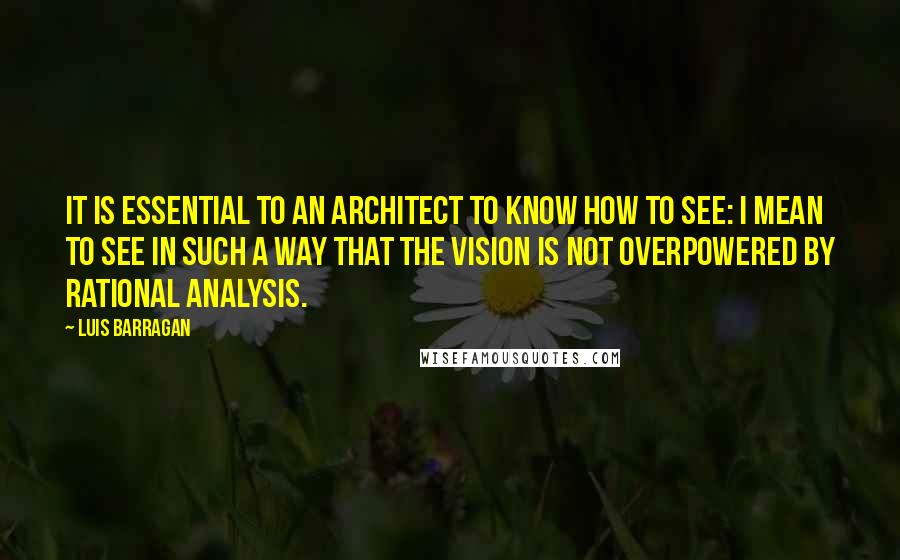 Luis Barragan Quotes: It is essential to an architect to know how to see: I mean to see in such a way that the vision is not overpowered by rational analysis.