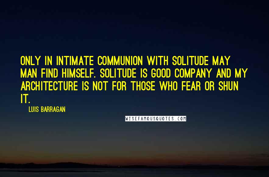 Luis Barragan Quotes: Only in intimate communion with solitude may man find himself. Solitude is good company and my architecture is not for those who fear or shun it.