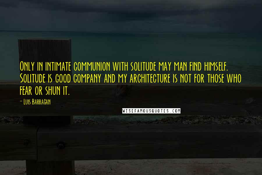 Luis Barragan Quotes: Only in intimate communion with solitude may man find himself. Solitude is good company and my architecture is not for those who fear or shun it.