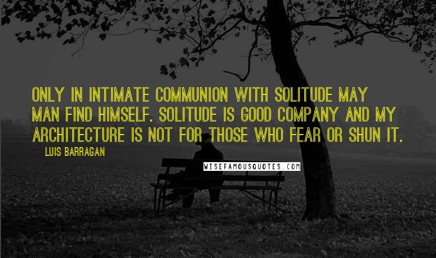 Luis Barragan Quotes: Only in intimate communion with solitude may man find himself. Solitude is good company and my architecture is not for those who fear or shun it.