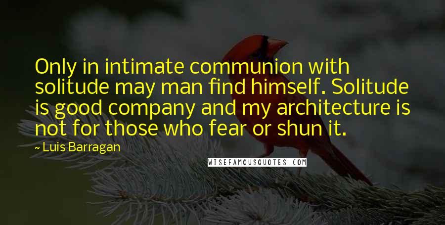 Luis Barragan Quotes: Only in intimate communion with solitude may man find himself. Solitude is good company and my architecture is not for those who fear or shun it.